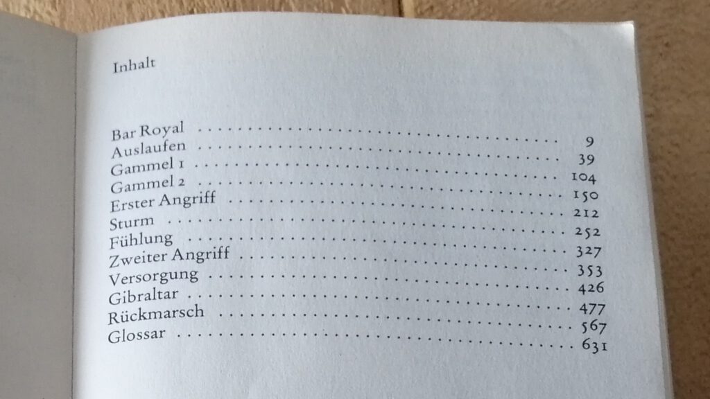 Das Buch zum Inhalt aufgeschlagen. Text:
Inhalt
Bar Royal 9
Auslaufen 39
Gammel 1 104
Gammel 2 150
Erster Angriff 212
Sturm 252
Fühlung 327
Zweiter Angriff 353
Versorgung 426
Gibraltar 477
Rückmarsch 567
Glossar 631